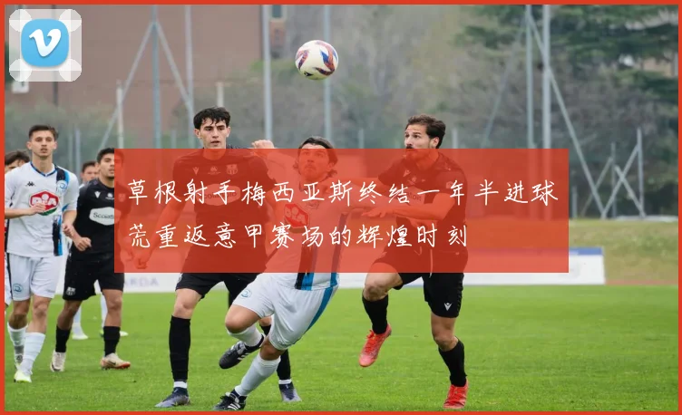 草根射手梅西亚斯终结一年半进球荒重返意甲赛场的辉煌时刻