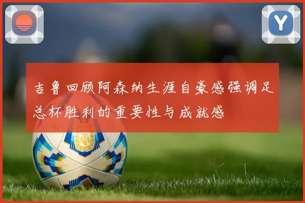 吉鲁回顾阿森纳生涯自豪感强调足总杯胜利的重要性与成就感