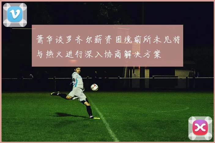 萧华谈罗齐尔薪资困境前所未见将与热火进行深入协商解决方案