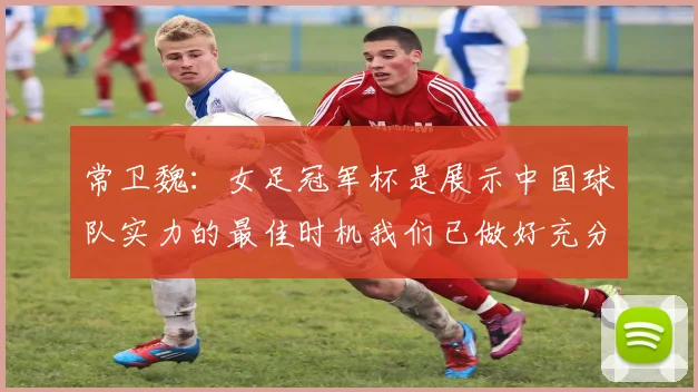 常卫魏：女足冠军杯是展示中国球队实力的最佳时机我们已做好充分准备