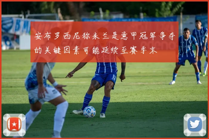 安布罗西尼称米兰是意甲冠军争夺的关键因素可能延续至赛季末