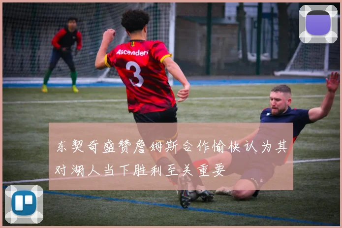 东契奇盛赞詹姆斯合作愉快认为其对湖人当下胜利至关重要