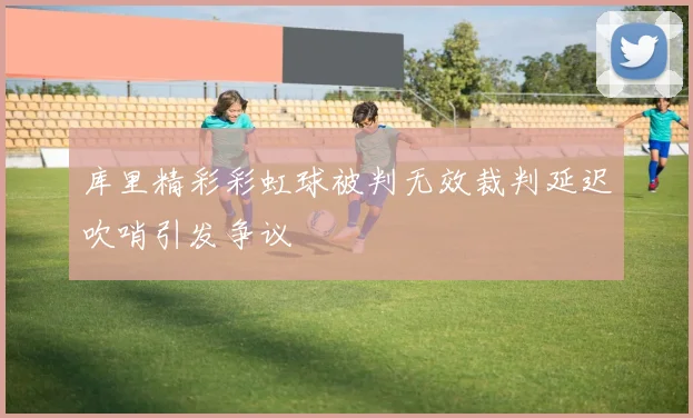 库里精彩彩虹球被判无效裁判延迟吹哨引发争议