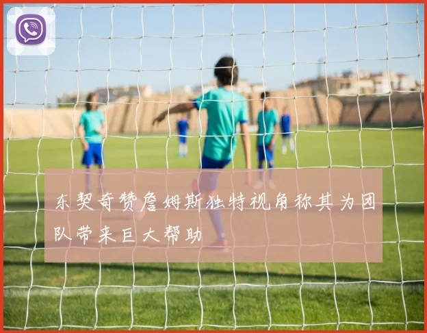 东契奇赞詹姆斯独特视角称其为团队带来巨大帮助