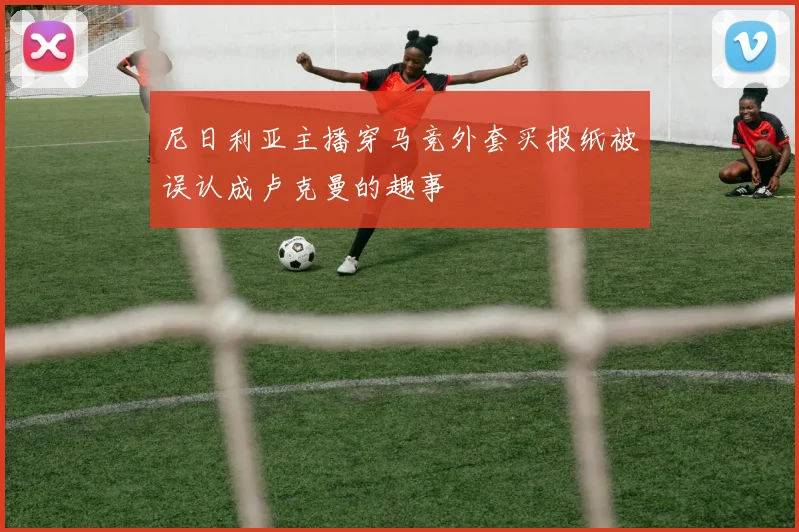 尼日利亚主播穿马竞外套买报纸被误认成卢克曼的趣事