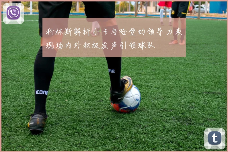 科林斯解析小卡与哈登的领导力表现场内外积极发声引领球队