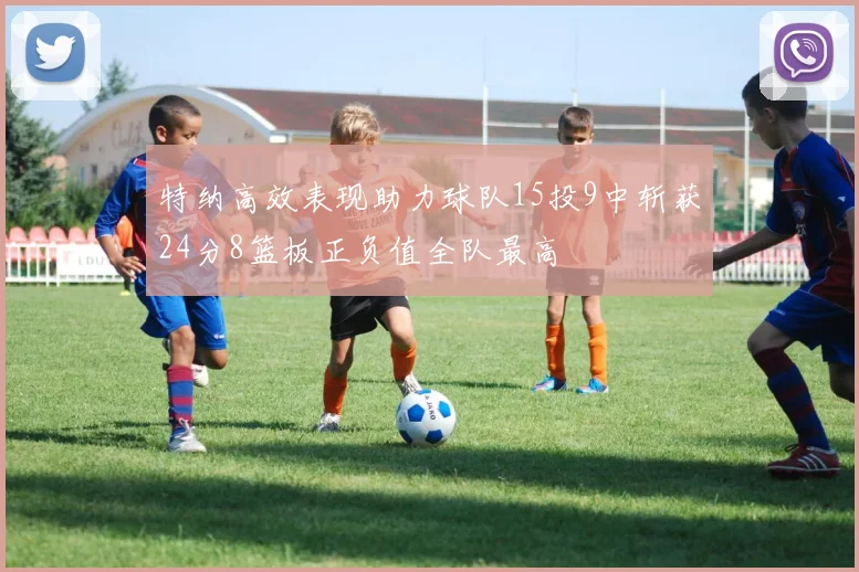 特纳高效表现助力球队15投9中斩获24分8篮板正负值全队最高