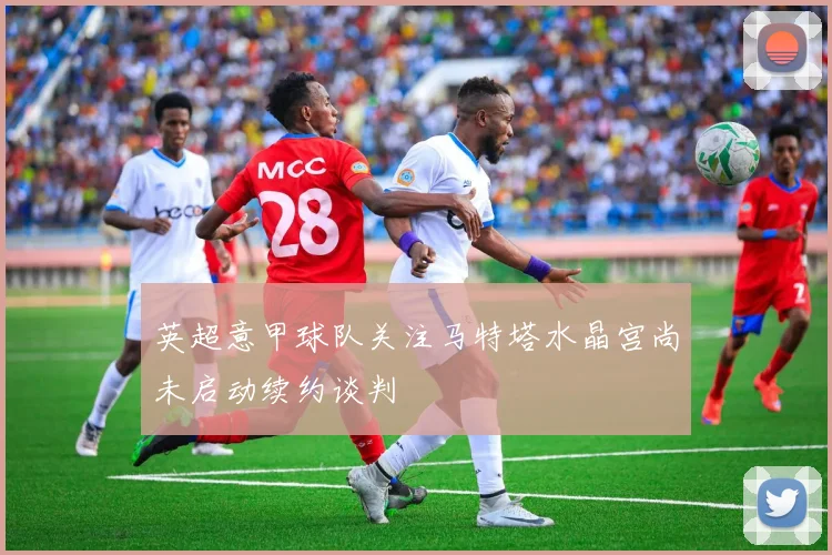 英超意甲球队关注马特塔水晶宫尚未启动续约谈判