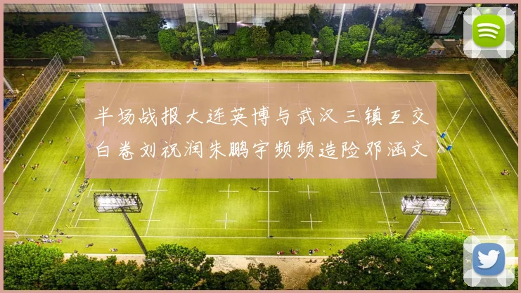 半场战报大连英博与武汉三镇互交白卷刘祝润朱鹏宇频频造险邓涵文因伤退场