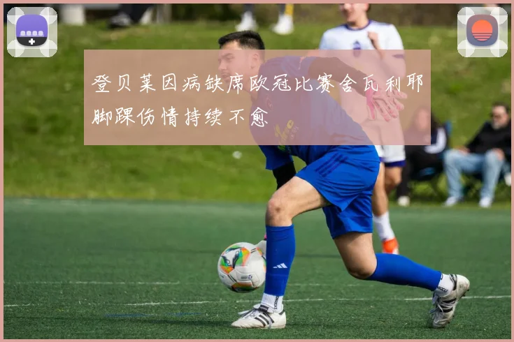 登贝莱因病缺席欧冠比赛舍瓦利耶脚踝伤情持续不愈