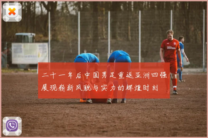 二十一年后中国男足重返亚洲四强展现崭新风貌与实力的辉煌时刻