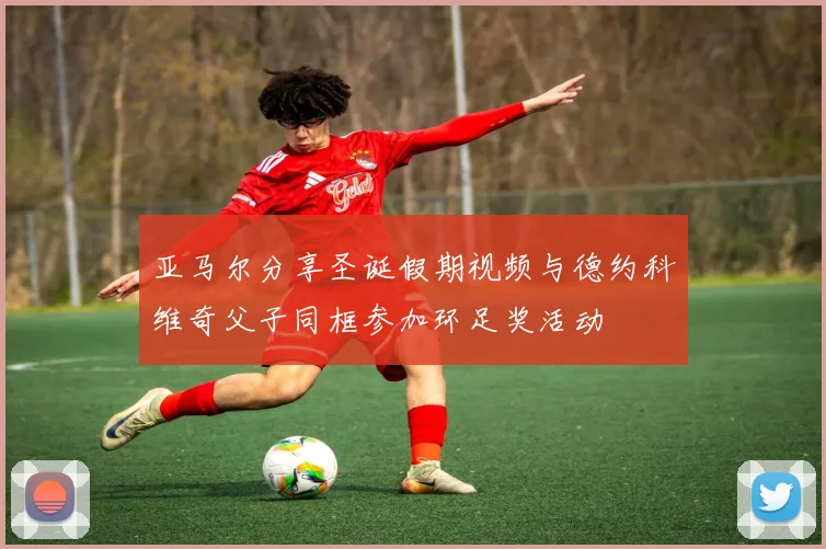 亚马尔分享圣诞假期视频与德约科维奇父子同框参加环足奖活动
