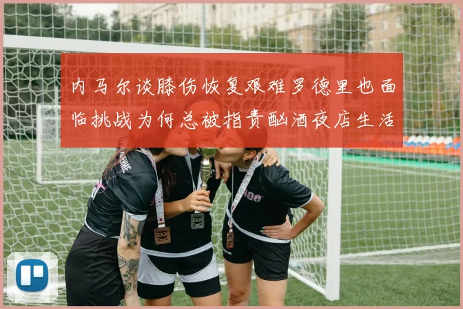 内马尔谈膝伤恢复艰难罗德里也面临挑战为何总被指责酗酒夜店生活