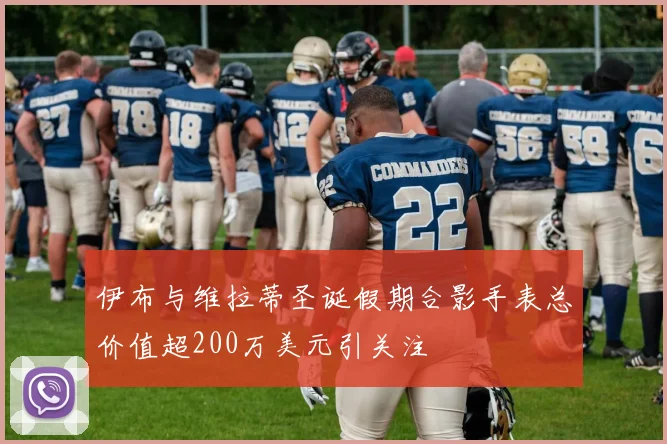 伊布与维拉蒂圣诞假期合影手表总价值超200万美元引关注