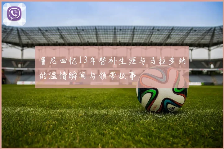 鲁尼回忆13年替补生涯与马拉多纳的温情瞬间与领带故事