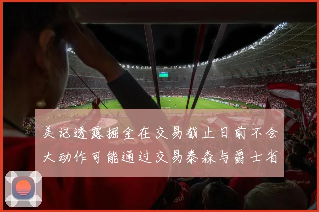 美记透露掘金在交易截止日前不会大动作可能通过交易泰森与爵士省钱