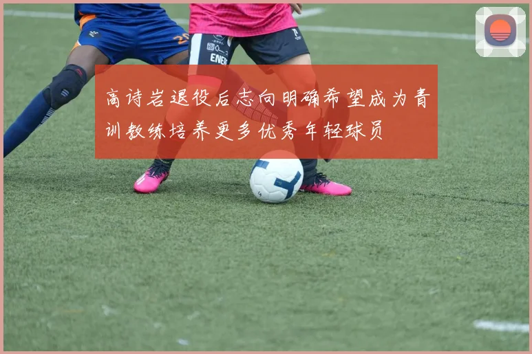 高诗岩退役后志向明确希望成为青训教练培养更多优秀年轻球员