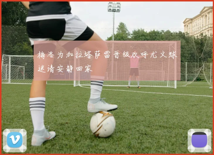 梅洛为加拉塔萨雷晋级欢呼尤文球迷请安静回家