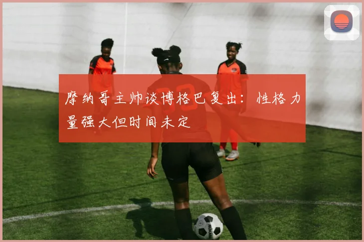 摩纳哥主帅谈博格巴复出：性格力量强大但时间未定
