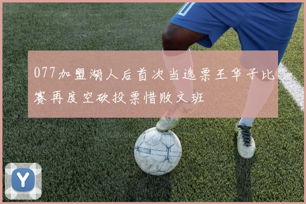 077加盟湖人后首次当选票王华子比赛再度空砍投票惜败文班