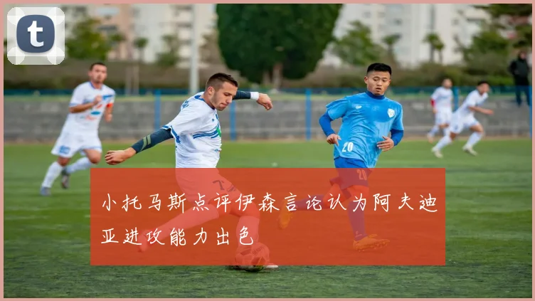 小托马斯点评伊森言论认为阿夫迪亚进攻能力出色