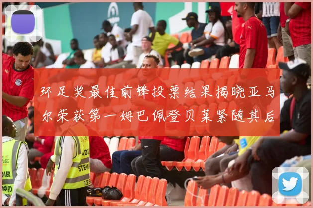 环足奖最佳前锋投票结果揭晓亚马尔荣获第一姆巴佩登贝莱紧随其后