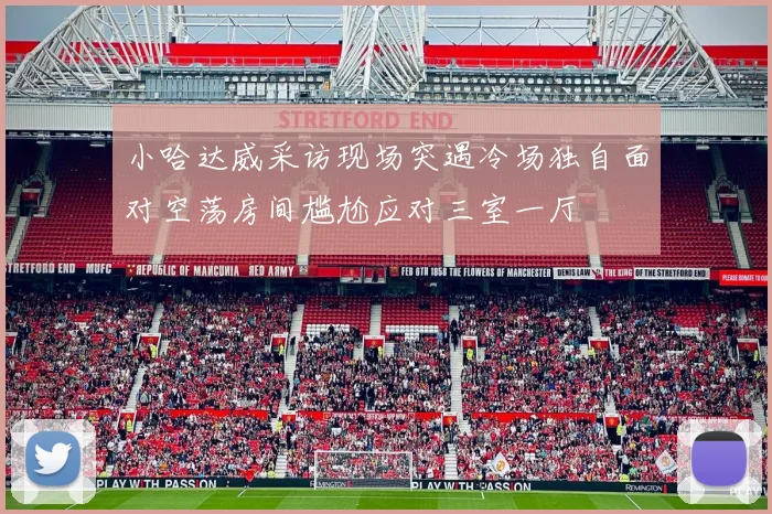 小哈达威采访现场突遇冷场独自面对空荡房间尴尬应对三室一厅