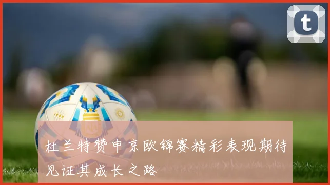 杜兰特赞申京欧锦赛精彩表现期待见证其成长之路