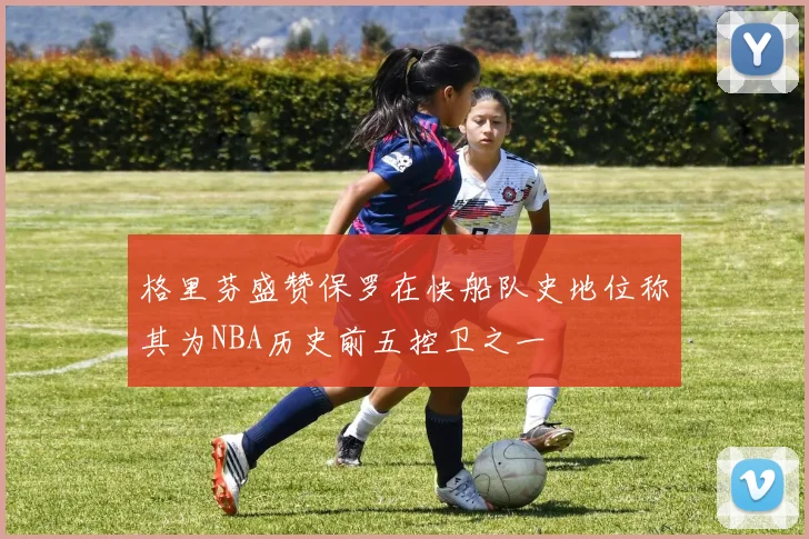 格里芬盛赞保罗在快船队史地位称其为NBA历史前五控卫之一