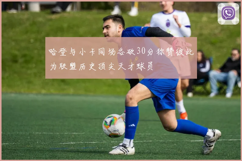 哈登与小卡同场各砍30分称赞彼此为联盟历史顶尖天才球员