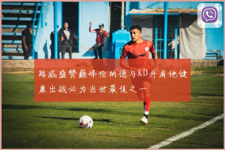 路威盛赞巅峰伦纳德与KD并肩他健康出战必为当世最佳之一