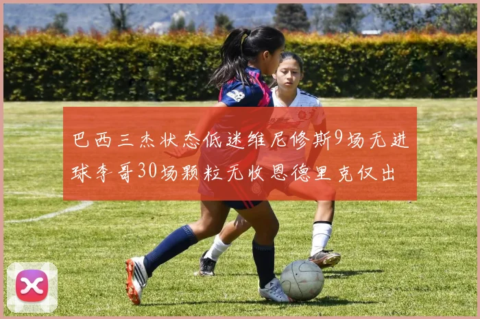 巴西三杰状态低迷维尼修斯9场无进球李哥30场颗粒无收恩德里克仅出场1次