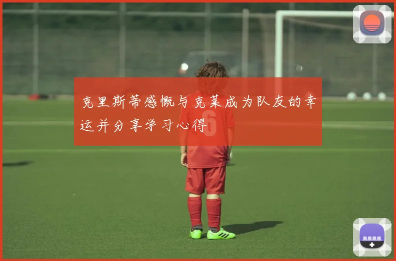 克里斯蒂感慨与克莱成为队友的幸运并分享学习心得