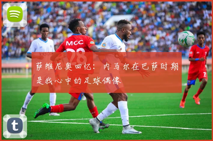 萨维尼奥回忆：内马尔在巴萨时期是我心中的足球偶像