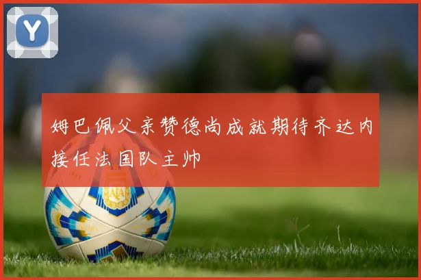 姆巴佩父亲赞德尚成就期待齐达内接任法国队主帅