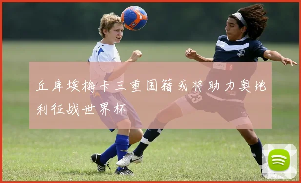 丘库埃梅卡三重国籍或将助力奥地利征战世界杯