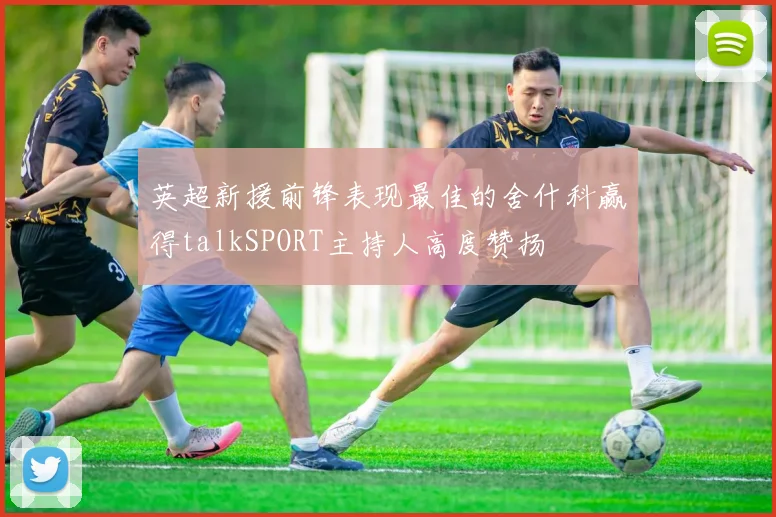 英超新援前锋表现最佳的舍什科赢得talkSPORT主持人高度赞扬