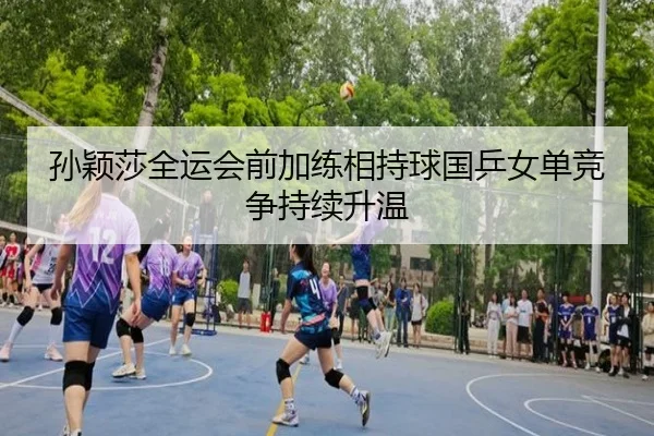 孙颖莎全运会前加练相持球国乒女单竞争持续升温